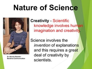 Nature of Science
Creativity - Scientific
knowledge involves human
imagination and creativity.
Science involves the
invention of explanations
and this requires a great
deal of creativity by
scientists.
Dr. Bonnie Bassler-
Bacteria Communication
 