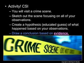 • Activity! CSI
– You will visit a crime scene.
– Sketch out the scene focusing on all of your
observations.
– Create a hypothesis (educated guess) of what
happened based on your observations.
– Draw a conclusion based on evidence.
Copyright © 2010 Ryan P. Murphy
 