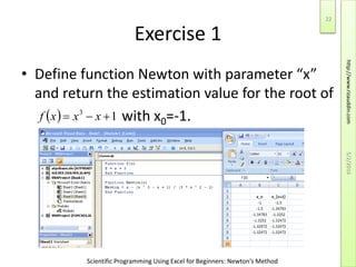 Scientific Programming Using Excel for Beginners: Newton's Method
Exercise 1
• Define function Newton with parameter “x”
and return the estimation value for the root of
with x0=-1.  13
 xxxf
5/2/2016
22
http://www.rizauddin.com
 
