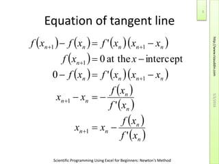 Scientific Programming Using Excel for Beginners: Newton's Method
Equation of tangent line
      
 
    
 
 
 
 n
n
nn
n
n
nn
nnnn
n
nnnnn
xf
xf
xx
xf
xf
xx
xxxfxf
xxf
xxxfxfxf
'
'
'0
interceptat the0
'
1
1
1
1
11










5/2/2016
5
http://www.rizauddin.com
 