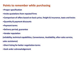 Points to remember while purchasing
•Proper specification
•Invite quotations from reputed firms
•Comparison of offers based on basic price, freight & insurance, taxes and levies
•Quantity & payment discounts
•Payment terms
•Delivery period, guarantee
•Vendor reputation
(reliability, technical capabilities, Convenience, Availability, after-sales service,
sales assistance)
•Short listing for better negotiation terms
•Seek order acknowledgement
 