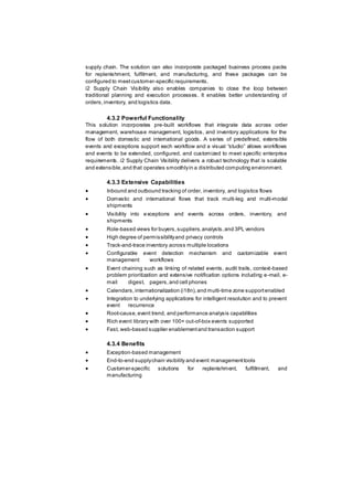 supply chain. The solution can also incorporate packaged business process packs
for replenishment, fulfilment, and manufacturing, and these packages can be
configured to meetcustomer-specific requirements.
i2 Supply Chain Visibility also enables companies to close the loop between
traditional planning and execution processes. It enables better understanding of
orders,inventory, and logistics data.
4.3.2 Powerful Functionality
This solution incorporates pre-built workflows that integrate data across order
management, warehouse management, logistics, and inventory applications for the
flow of both domestic and international goods. A series of predefined, extensible
events and exceptions support each workflow and a visual “studio” allows workflows
and events to be extended, configured, and customized to meet specific enterprise
requirements. i2 Supply Chain Visibility delivers a robust technology that is scalable
and extensible,and that operates smoothlyin a distributed computing environment.
4.3.3 Extensive Capabilities
 Inbound and outbound tracking of order, inventory, and logistics flows
 Domestic and international flows that track multi-leg and multi-modal
shipments
 Visibility into exceptions and events across orders, inventory, and
shipments
 Role-based views for buyers,suppliers,analysts,and 3PL vendors
 High degree of permissibilityand privacy controls
 Track-and-trace inventory across multiple locations
 Configurable event detection mechanism and customizable event
management workflows
 Event chaining such as linking of related events, audit trails, context-based
problem prioritization and extensive notification options including e-mail, e-
mail digest, pagers,and cell phones
 Calendars,internationalization (i18n),and multi-time zone supportenabled
 Integration to underlying applications for intelligent resolution and to prevent
event recurrence
 Root-cause,event trend, and performance analysis capabilities
 Rich event library with over 100+ out-of-box events supported
 Fast, web-based supplier enablementand transaction support
4.3.4 Benefits
 Exception-based management
 End-to-end supplychain visibility and event managementtools
 Customer-specific solutions for replenishment, fulfillment, and
manufacturing
 