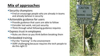 Mix of approaches
Security champions
 Find an encourage people who are already in teams
and already believe in security
Actionable guidance for users
 Provide guidance that users are able to follow
 Consider lost work, not just security
 Think through what following guidance requires
Express trust in employees
 Rules are there so you think before breaking them
Embedded training
 Put the “training” in the environment
 VERY challenging because requires the tech people to
do this right ☺
135
 