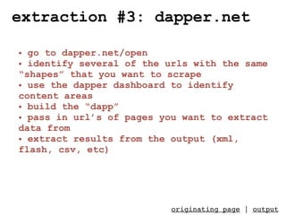 extraction #3: dapper.net

• go to dapper.net/open
• identify several of the urls with the same
“shapes” that you want to scrape
• use the dapper dashboard to identify
content areas
• build the “dapp”
• pass in url’s of pages you want to extract
data from
• extract results from the output (xml,
flash, csv, etc)




                          originating page | output
 