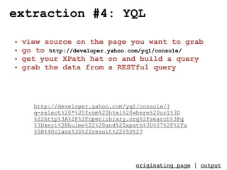 extraction #4: YQL

•   view source on the page you want to grab
•   go to http://developer.yahoo.com/yql/console/
•   get your XPath hat on and build a query
•   grab the data from a RESTful query




      http://developer.yahoo.com/yql/console/?
      q=select%20*%20from%20html%20where%20url%3D
      %22http%3A%2F%2Fopenlibrary.org%2Fsearch%3Fq
      %3Dkeri%2Bhulme%22%20and%20xpath%3D%27%2F%2Fa
      %5B%40class%3D%22result%22%5D%27




                                   originating page | output
 
