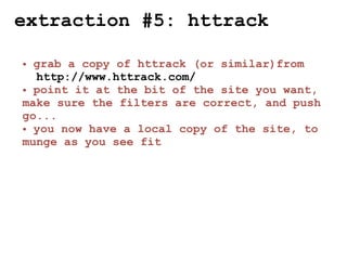 extraction #5: httrack

• grab a copy of httrack (or similar)from
  http://www.httrack.com/
• point it at the bit of the site you want,
make sure the filters are correct, and push
go...
• you now have a local copy of the site, to
munge as you see fit
 