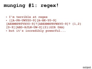 munging #1: regex!

• I’m terrible at regex
• ([A-PR-UWYZ0-9][A-HK-Y0-9]
[AEHMNPRTVXY0-9]?[ABEHMNPRVWXY0-9]? {1,2}
[0-9][ABD-HJLN-UW-Z]{2}|GIR 0AA)
• but it’s incredibly powerful...




                                            output
 