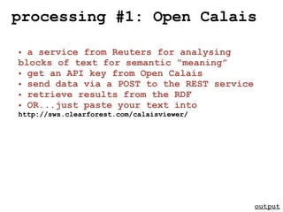 processing #1: Open Calais

• a service from Reuters for analysing
blocks of text for semantic “meaning”
• get an API key from Open Calais
• send data via a POST to the REST service
• retrieve results from the RDF
• OR...just paste your text into
http://sws.clearforest.com/calaisviewer/




                                             output
 