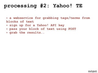 processing #2: Yahoo! TE

• a webservice for grabbing tags/terms from
blocks of text
• sign up for a Yahoo! API key
• pass your block of text using POST
• grab the results..




                                          output
 
