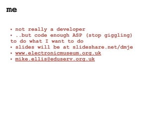 me

• not really a developer
• ..but code enough ASP (stop giggling)
to do what I want to do
• slides will be at slideshare.net/dmje
• www.electronicmuseum.org.uk
• mike.ellis@eduserv.org.uk
 