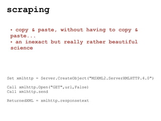 scraping

 • copy & paste, without having to copy &
 paste...
 • an inexact but really rather beautiful
 science




Set xmlhttp = Server.CreateObject("MSXML2.ServerXMLHTTP.4.0")

Call xmlhttp.Open("GET",url,False)
Call xmlhttp.send

ReturnedXML = xmlhttp.responsetext
 