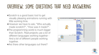 Overview: Some questions that need answering
•Scratch is a good basic tool to get
visually pleasing animations running with
little working time.
•However we have to ask; "Who actually
made scratch?", "How was it made?".
•The programming world is much bigger
than Scratch. Real projects use a lot of
different languages working together -
And a lot of different people working
together.
•Are there other languages out there?
 