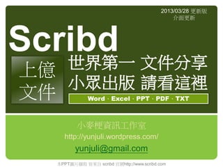 2013/03/28 更新版
                                               介面更新




Scribd 文件分享
   世界第一
上億
   小眾出版 請看這裡
文件            Word、Excel、PPT、PDF、TXT



         小麥梗資訊工作室
    http://yunjuli.wordpress.com/
         yunjuli@gmail.com
  本PPT圖片擷取 皆來自 scribd 官網http://www.scribd.com
 