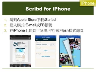 iPhone
          Scribd for iPhone

1. 請到Apple Store下載:Scribd
2. 登入模式:E-mail或FB帳號
3. 在iPhone上翻頁可呈現:平行或Flash樣式翻頁
 