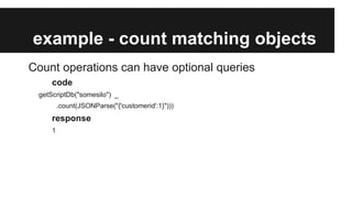 example - count matching objects
Count operations can have optional queries
code
getScriptDb("somesilo") _
.count(JSONParse("{'customerid':1}")))

response
1

 