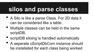 silos and parse classes

•
•
•
•

A Silo is like a parse Class. For 2D data it
can be considered like a table.
Multiple classes can be held in the same
scriptDB.
scriptDB siloing is handled automatically
A seperate cScriptDbCom instance should
be instatiated for each class being worked

 