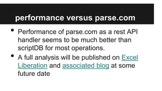 performance versus parse.com

•
•

Performance of parse.com as a rest API
handler seems to be much better than
scriptDB for most operations.
A full analysis will be published on Excel
Liberation and associated blog at some
future date

 