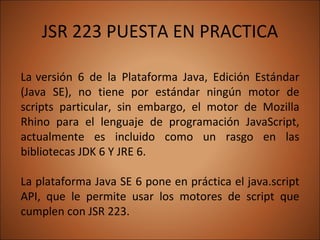 JSR 223 PUESTA EN PRACTICA La   versión 6 de la Plataforma Java, Edición Estándar (Java SE), no tiene por estándar ningún motor de scripts particular, sin embargo, el motor de Mozilla Rhino para el lenguaje de programación JavaScript, actualmente es incluido como un rasgo en las bibliotecas JDK 6 Y JRE 6.  La plataforma Java SE 6 pone en práctica el java.script API, que le permite usar los motores de script que cumplen con JSR 223.  