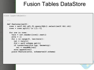Fusion Tables DataStore class Layer(object):     ...     def features(self):       rows = self.tbl.gft.ft.query(SQL().select(self.tbl.id))       rows = rows.split('\n')[1:-1]       for row in rows:         vals = csv.reader([row]).next()         atts = []         for i in range(0, len(vals)):           val = vals[i]           fld = self.schema.get(i)           if issubclass(fld.typ, Geometry):             val = readKML(val)           atts.append(val)          yield Feature(atts, schema=self.schema) 