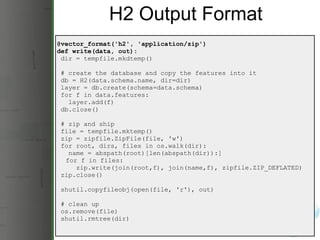 H2 Output Format @vector_format('h2', 'application/zip') def write(data, out):   dir = tempfile.mkdtemp()   # create the database and copy the features into it   db = H2(data.schema.name, dir=dir)   layer = db.create(schema=data.schema)   for f in data.features:     layer.add(f)   db.close()   # zip and ship   file = tempfile.mktemp()   zip = zipfile.ZipFile(file, 'w')   for root, dirs, files in os.walk(dir):     name = abspath(root)[len(abspath(dir)):]       for f in files:       zip.write(join(root,f), join(name,f), zipfile.ZIP_DEFLATED)   zip.close()   shutil.copyfileobj(open(file, 'r'), out)   # clean up   os.remove(file)   shutil.rmtree(dir) 