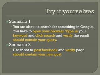 Scenario 1 
• You are about to search for something in Google. 
You have to open your browser. Type in your 
keyword and click search and verify the result 
should contain your query. 
Scenario 2 
• Use robot to post facebook and verify page 
should contain your new post. 
 