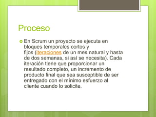 Proceso
 En Scrum un proyecto se ejecuta en
bloques temporales cortos y
fijos (iteraciones de un mes natural y hasta
de dos semanas, si así se necesita). Cada
iteración tiene que proporcionar un
resultado completo, un incremento de
producto final que sea susceptible de ser
entregado con el mínimo esfuerzo al
cliente cuando lo solicite.
 