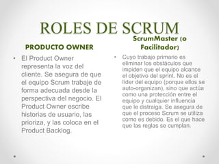 ROLES DE SCRUM
PRODUCTO OWNER
ScrumMaster (o
Facilitador)
• El Product Owner
representa la voz del
cliente. Se asegura de que
el equipo Scrum trabaje de
forma adecuada desde la
perspectiva del negocio. El
Product Owner escribe
historias de usuario, las
prioriza, y las coloca en el
Product Backlog.
• Cuyo trabajo primario es
eliminar los obstáculos que
impiden que el equipo alcance
el objetivo del sprint. No es el
líder del equipo (porque ellos se
auto-organizan), sino que actúa
como una protección entre el
equipo y cualquier influencia
que le distraiga. Se asegura de
que el proceso Scrum se utiliza
como es debido. Es el que hace
que las reglas se cumplan.
 