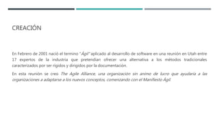 CREACIÓN
En Febrero de 2001 nació el termino “Ágil” aplicado al desarrollo de software en una reunión en Utah entre
17 expertos de la industria que pretendían ofrecer una alternativa a los métodos tradicionales
caracterizados por ser rígidos y dirigidos por la documentación.
En esta reunión se creo The Agile Alliance, una organización sin animo de lucro que ayudaría a las
organizaciones a adaptarse a los nuevos conceptos, comenzando con el Manifiesto Ágil.
 