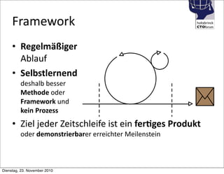 holtzbrinck
CTOforum
Framework
• Regelmäßiger
Ablauf
• Selbstlernend
deshalb	
  besser
Methode	
  oder
Framework	
  und
kein	
  Prozess
• Ziel	
  jeder	
  Zeitschleife	
  ist	
  ein	
  fer4ges	
  Produkt
oder	
  demonstrierbarer	
  erreichter	
  Meilenstein
Dienstag, 23. November 2010
 
