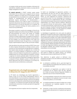 27
con equipos móviles que den acceso inmediato a información de
antecedentes, estadística, información urbana y su propio plan de
trabajo consignado en la TAMIR.
En materia gerencial, el PNVCC también supone ajustes
relacionados con los criterios para la asignación de los recursos
humanos y logísticos, de manera que se dé prioridad a atender
las expectativas de las comunidades en los cuadrantes. Igualmente
propone el empoderamiento del personal de vigilancia
generando espacios participativos, de retroalimentación y
aprendizaje continuo, en los cuales se motive y se aproveche la
experiencia del personal. Este proceso implica a su vez una mayor
descentralización en la toma de decisiones en el cuadrante, de
forma que el personal contribuya de manera proactiva con la
solución de las problemáticas.
Para apoyar la puesta en marcha de la estrategia, la Dirección de
Seguridad Ciudadana de la Policía Nacional (DISEC), responsable
del direccionamiento del servicio que prestan las unidades
desconcentradas de policía en todo el territorio nacional,
conformó un equipo implementador, encargado de monitorear su
desarrollo en las ocho Policías Metropolitanas correspondientes a
las ocho ciudades y sus municipios aledaños, en las cuales se ha
ejecutado inicialmente el plan. De igual forma, se constituyeron
equipos implementadores locales en cada una de estas unidades.
Todo este esfuerzo de cambio que introduce el PNVCC tiene como
fin último impactar directamente la actividad criminal y contra-
vencional, así como la percepción de seguridad de los ciudadanos.
Este impacto estaría asociado a la asignación de un número de
policías a un territorio específico, al desarrollo de nuevas capa-
cidades y formas de trabajo de los policías de los cuadrantes y, al
establecimiento de una manera diferente de planificar, coordinar
y supervisar los servicios policiales desde el nivel local al nacio-
nal. De estos supuestos se desprende la estrategia de seguimiento
y evaluación del plan, diseñada y puesta en marcha por la Fun-
dación Ideas para la Paz (FIP) en coordinación con la Policía Na-
cional sobre la cual nos referiremos a continuación.
Seguimiento a la implementación y
evaluación de impacto del PNVCC
La FIP diseñó una metodología para hacerle seguimiento y
evaluar el plan en las ocho Policías Metropolitanas donde se
viene desarrollando, la cual consta de dos componentes: uno es el
monitoreo a la implementación del plan en términos de la gestión
del mismo y de la disposición y actitud del personal para ejecutarlo
y, el segundo, es la evaluación del impacto del plan sobre delitos,
contravenciones, estructuras criminales y percepción de seguridad
de la ciudadanía.
En las siguientes secciones se explican estos dos componentes.
• Seguimiento de la implementación del
plan
Se diseñó una metodología de seguimiento periódico a la
implementación del plan que tiene por objeto determinar su
ajuste a los principios, conceptos y procesos establecidos en el
PNVCC, así como diagnosticar las actitudes y disposición del
personal frente al plan. Con esta metodología se ha evaluado el
estado de avance de la implementación del plan y formulado
recomendaciones de ajuste. Este proceso le ha permitido al equipo
implementador de la Policía Nacional identificar deficiencias
en la ejecución del plan de manera precisa y adoptar medidas
correctivas oportunamente, al igual que dar apoyo a las unidades
que más lo requieran. También ha servido para identificar buenas
prácticas susceptibles de réplica, y con ello, destacar las unidades
que mejor se ajustan a lo dispuesto por el PNVCC.
La metodología de seguimiento tuvo como punto de partida la
identificación de factores de éxito para la implementación del plan.
Este ejercicio se realizó a partir de visitas a las Policías Metropolitanas
de las jurisdicciones en estudio, en las cuales se desarrollaron grupos
focalesconpersonaldetodoslosniveles.Estoconcluyóconunprimer
diagnóstico que mostró la necesidad de reforzar conocimientos y
competencias críticas para la adecuada implementación del PNVCC,
como por ejemplo, destrezas para liderar el cambio cultural implícito
en el plan, para diagnosticar problemas, para planificar y supervisar
los dispositivos policiales, para coordinar internamente con otros
entes públicos y con la comunidad.
A partir de este diagnóstico se definieron una serie de indicadores
para evaluar la calidad de la gestión policial y las actitudes
requeridas para la óptima implementación del PNVCC.
Para determinar la gestión policial se definieron cinco
indicadores asociados con las dos tendencias internacionales que
fundamentan el plan:
•	 ­	La orientación a problemas, esto es, ¿qué tanto logran los
policías identificar las problemáticas del cuadrante, sus causas
y sus posibles soluciones?.
•	 ­	La evaluación y el seguimiento, que explora el nivel de
cumplimiento de los distintos pasos del plan, definidos
en la Tabla de Acciones Mínimas Requeridas (TAMIR) y la
supervisión que se le hace al desarrollo del plan.
•	 ­	La corresponsabilidad, a través del cual se miden las acciones
que se realizan en los cuadrantes en pro de vincular a otras
instituciones públicas y a la comunidad.
•	 ­	La complementariedad, que explora el trabajo que se realiza
en coordinación con cuadrantes adjuntos y con otros
servicios de la policía.
•	 ­	Finalmente, se mide el nivel de cumplimiento del parámetro
de permanencia del personal en el cuadrante que supone el
PNVCC.
 
