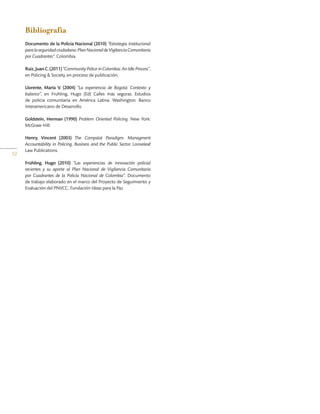 32
Bibliografía
Documento de la Policía Nacional (2010) “Estrategia Institucional
paralaseguridadciudadana:PlanNacionaldeVigilanciaComunitaria
por Cuadrantes”. Colombia.
Ruiz,JuanC.(2011) “Community Police in Colombia: An Idle Process”,
en Policing & Society, en proceso de publicación;
Llorente, María V. (2004) “La experiencia de Bogotá: Contexto y
balance”, en Fruhling, Hugo (Ed) Calles más seguras. Estudios
de policía comunitaria en América Latina. Washington: Banco
Interamericano de Desarrollo.
Goldstein, Herman (1990) Problem Oriented Policing. New York:
McGraw-Hill.
Henry, Vincent (2003) The Compstat Paradigm. Managment
Accountability in Policing, Business and the Public Sector. Looseleaf
Law Publications.
Frühling, Hugo (2010) “Las experiencias de innovación policial
recientes y su aporte al Plan Nacional de Vigilancia Comunitaria
por Cuadrantes de la Policía Nacional de Colombia”. Documento
de trabajo elaborado en el marco del Proyecto de Seguimiento y
Evaluación del PNVCC, Fundación Ideas para la Paz
 