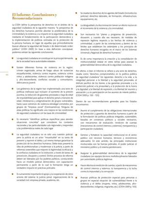 46
El Informe: Conclusiones y
Recomendaciones
La CIDH define la perspectiva de derechos en el ámbito de la
seguridad ciudadana de la siguiente manera: “la perspectiva de
los derechos humanos permite abordar la problemática de la
criminalidad y la violencia y su impacto en la seguridad ciudadana
mediante el fortalecimiento de la participación democrática y
la implementación de políticas centradas en la protección de
la persona humana, en lugar de aquellas que primordialmente
buscan afianzar la seguridad del Estado o de determinado orden
público.” (CIDH 2009) En base a esta definición conceptual,
podemos extraer las siguientes conclusiones:
•	 La seguridad ciudadana se constituye en la principal demanda
de la sociedad hacia autoridades estatales.
•	 Existen diferentes formas de violencia en la región:
crimen organizado, armas de fuego, abuso de sustancias
estupefacientes, violencia contra mujeres, violencia contra
niños y adolescentes, violencia contra población indígena
y afro-descendiente, conflictos sociales y comunitarios,
delincuencia juvenil.
•	 Los gobiernos de la región han implementado una serie de
políticas ineficaces que incluyen: el aumento de la presión
punitiva, la reducción de garantías procesales o baja de edad
de imputabilidad para aplicar el derecho penal a menores de
edad, intolerancia y estigmatización de grupos vulnerables,
hasta casos extremos de violencia extralegal cometidos por
grupos de “limpieza social” (Centroamérica). Ninguna de
estas políticas ha significado una mejora en las condiciones
de seguridad ciudadana o en las tasas de criminalidad.
•	 Es necesario “identificar políticas específicas para atender
situaciones concretas” que consideren los contextos
nacionales y las particularidades sub-regionales y respondan
a las problemáticas reales de cada lugar.
•	 La seguridad ciudadana no es sólo una cuestión policial,
pero la policía es un actor “insustituible” en su tarea de
prevenir y reprimir el delito, y al mismo tiempo garantizar la
protección de los derechos humanos. Debe estar presente la
idea de profesionalizar y modernizar a la policía, a partir de
reformas sostenibles que mejoren la legitimidad, la eficacia y
la confianza ciudadana en la institución, a través de tareas de
prevención, disuasión y control. Dichos procesos de reforma
deben ser liderados por los poderes políticos, conduciendo
hacia un modelo policial democrático, con capacitación
permanente a partir de la cual la formación tenga un
verdadero impacto en prácticas policiales.
•	 Es sumamente importante el apoyo y la cooperación de otros
actores del sistema: la justicia penal, organizaciones de la
sociedad civil, empresa privada, academia, etc.
•	 Se resalta los derechos de los agentes del Estado (incluidos los
policías): derechos laborales, de formación, infraestructura,
equipamiento, etc.
•	 La desigualdad y la discriminación tienen un efecto nocivo en
el incremento de la violencia y la criminalidad.
•	 Son necesarios los “planes y programas de prevención,
disuasión, y cuando ella sea necesario, de medidas de
represión legítima respecto a los hechos de violencia y
criminalidad, a partir de las orientaciones y dentro de los
límites que establecen los estándares y los principios de
derechos humanos recogidos en el marco de los Sistemas
Universal y Regional de derechos humanos.”
•	 Es de suma importancia la creación y la consolidación de
institucionalidad estatal en estos temas para avanzar la
gobernabilidad democrática de la seguridad ciudadana.
Por último, si bien el Informe se refiere a una serie de derechos,
resalta como “derechos comprometidos en la política pública
de seguridad ciudadana” los siguientes: derecho a la vida, a la
integridad personal, a la libertad y la seguridad personales, al
disfrute pacífico de los bienes, a las garantías procesales y a la
protección judicial, a la privacidad y a la protección de la honra
y la dignidad, a la libertad de expresión, a la libertad de reunión y
asociación y a la participación en los asuntos de interés público.
(CIDH 2009 p. 100 - 103)
Dentro de sus recomendaciones generales para los Estados
encontramos:
•	 Asumir el cumplimiento de las obligaciones internacionales
de protección y garantía de derechos humanos a partir de
la formulación de políticas públicas integrales, sustentables,
basadas en consensos políticos y sociales necesarios,
con mecanismos de evaluación, rendición de cuentas
(mecanismos de control internos y externos), transparencia y
participación ciudadana.
•	 Generar y fortalecer la capacidad institucional en el sector
público con recursos humanos, técnicos y económicos
adecuados. En este sentido, las principales instituciones
involucradas son las fuerzas policiales, el poder judicial, el
ministerio público y el sistema penitenciario.
•	 Asegurar la gobernabilidad democrática de la seguridad
ciudadana con equipos técnicos multidisciplinarios liderados
por autoridades políticas legítimas.
•	 Hacerefectivalarendicióndecuentas,apartirdemecanismos
de control internos y externos, la transparencia y la lucha
contra la impunidad y la corrupción.
•	 Avanzar políticas de protección especial para personas o
grupos en especial situación de vulnerabilidad frente a la
violencia y el delito (mujeres, niños, adolescentes, afro-
descendientes, indígenas, migrantes, etc.) .(CIDH 2009 p. 103).
 