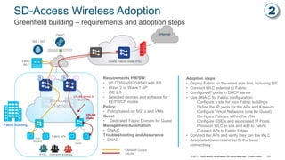 © 2017 Cisco and/or its affiliates. All rights reserved. Cisco Public
Internet
SD-Access Wireless Adoption
Greenfield building – requirements and adoption steps
Fabric building
Guest Fabric node (FB)
ISE / AD
SD-Access
Fabric
DNAC
VXLAN tunnel to
Guest FB
Fabric
WLC
CAPWAP Control
VXLAN
SSID
Guest
SSID
Blizzard
BYOD EmployeeContractor
Fabric APs
VXLAN
(Data)
Requirements HW/SW:
• WLC 3504/5520/8540 with 8.5
• Wave 2 or Wave 1 AP
• ISE 2.3
• Selected devices and software for
FE/FB/CP nodes
Policy:
• Policy based on SGTs and VNIs
Guest
• Dedicated Fabric Domain for Guest
Management/Automation
• DNA-C
Troubleshooting and Assurance
• DNAC
Adoption steps
• Deploy Fabric on the wired side first, including ISE
• Connect WLC external to Fabric
• Configure IP pools in DHCP server
• Use DNA-C for Fabric configuration:
Configure a site for your Fabric buildings
Define the IP pools for the APs and Клиентs
Configure Virtual Networks (one for Guest)
Configure Policies within the VNs
Configure SSIDs and associated IP Pools
Provision WLC to site and add to Fabric
Connect APs to Fabric Edges
• Connect the APs and verify they join the WLC
• Associate Клиентs and verify the basic
connectivity
CBB C
2
105
 
