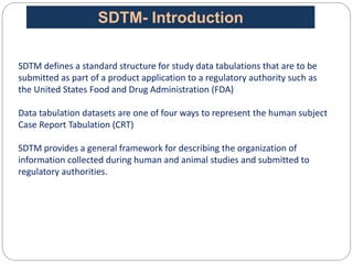 SDTM defines a standard structure for study data tabulations that are to be
submitted as part of a product application to a regulatory authority such as
the United States Food and Drug Administration (FDA)
Data tabulation datasets are one of four ways to represent the human subject
Case Report Tabulation (CRT)
SDTM provides a general framework for describing the organization of
information collected during human and animal studies and submitted to
regulatory authorities.
SDTM- Introduction
 