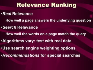 Relevance Ranking Real  Relevance How well a page answers the underlying question Search  Relevance How well the words on a page match the query Algorithms vary: test with real data Use search engine weighting options Recommendations  for special searches 