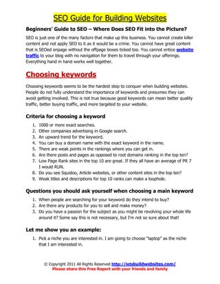 SEO Guide for Building Websites
Beginners’ Guide to SEO – Where Does SEO Fit into the Picture?
SEO is just one of the many factors that make up this business. You cannot create killer
content and not apply SEO to it as it would be a crime. You cannot have great content
that is SEOed onpage without the offpage boxes ticked too. You cannot entice website
traffic to your blog with no navigation for them to travel through your offerings.
Everything hand in hand works well together.


Choosing keywords
Choosing keywords seems to be the hardest step to conquer when building websites.
People do not fully understand the importance of keywords and presumes they can
avoid getting involved. This is not true because good keywords can mean better quality
traffic, better buying traffic, and more targeted to your website.

Criteria for choosing a keyword
   1. 1000 or more exact searches.
   2. Other companies advertising in Google search.
   3. An upward trend for the keyword.
   4. You can buy a domain name with the exact keyword in the name.
   5. There are weak points in the rankings where you can get in.
   6. Are there posts and pages as opposed to root domains ranking in the top ten?
   7. Low Page Rank sites in the top 10 are great. If they all have an average of PR 7
      I would RUN.
   8. Do you see Squidoo, Article websites, or other content sites in the top ten?
   9. Weak titles and descriptions for top 10 ranks can make a loophole.

Questions you should ask yourself when choosing a main keyword
   1. When people are searching for your keyword do they intend to buy?
   2. Are there any products for you to sell and make money?
   3. Do you have a passion for the subject as you might be revolving your whole life
      around it? Some say this is not necessary, but I'm not so sure about that!

Let me show you an example:
   1. Pick a niche you are interested in. I am going to choose “laptop” as the niche
      that I am interested in.



         © Copyright 2011 All Rights Reserved http://letsbuildwebsites.com/
            Please share this Free Report with your friends and family
 