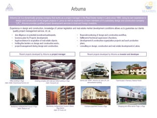 Arbuma Arbuma Ltd.  is a dynamically growing company that works as a project manager in the Real Estate market in Latvia since 1999. Using its own experience in design and construction of the largest projects in Latvia as well as experience of team members of it’s subsidiary design and construction company “LPL”,  Arbuma  provides qualified project development services to local and foreign investors. Experience in design and construction, knowledge of Latvian legislation and real estate market development conditions allows us to guarantee our clients quality project management service, int. al.: Recent projects developed by Arbuma as  project manager Recent projects developed by Arbuma as  investor and developer Office building in Riga  client:  Baltic GreenhouseTechnic Ltd. Dwelling complex with hotel and office building in Riga  client:  Aeropark Ltd. Multistorey multiapartment house in Riga client:  Reltcom Ltd.  Multistorey multiapartment house in Balozi, Riga district client:  B Fonds Ltd.  Tennis club  “ENRI” ,  Arbuma Ltd.  and  LPL Ltd.  administrative building Townhouses in Ramava, Kekava Parish Exclusive apartment house in Riga Shopping and office centre  Praga,  in Riga 