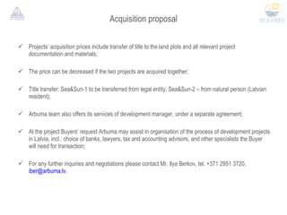 Acquisition proposal Projects’ acquisition prices include transfer of title to the land plots and all relevant project documentation and materials;  The price can be decreased if the two projects are acquired together; Title transfer: Sea&Sun-1 to be transferred from legal entity, Sea&Sun-2 – from natural person (Latvian resident); Arbuma team also offers its services of development manager, under a separate agreement;  At the project Buyers’ request Arbuma may assist in organisation of the process of development projects in Latvia, incl.: choice of banks, lawyers, tax and accounting advisors, and other specialists the Buyer will need for transaction;  For any further inquiries and negotiations please contact Mr. Ilya Berkov, tel. +371 2951 3720,  [email_address] . 