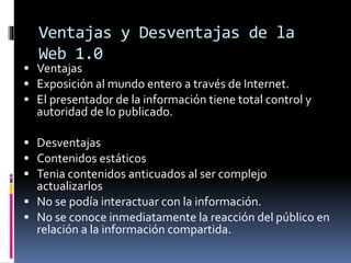 Ventajas y Desventajas de la
Web 1.0
 Ventajas
 Exposición al mundo entero a través de Internet.
 El presentador de la información tiene total control y
autoridad de lo publicado.
 Desventajas
 Contenidos estáticos
 Tenia contenidos anticuados al ser complejo
actualizarlos
 No se podía interactuar con la información.
 No se conoce inmediatamente la reacción del público en
relación a la información compartida.
 