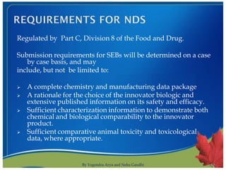 Regulated by Part C, Division 8 of the Food and Drug.

Submission requirements for SEBs will be determined on a case
   by case basis, and may
include, but not be limited to:

   A complete chemistry and manufacturing data package
   A rationale for the choice of the innovator biologic and
    extensive published information on its safety and efficacy.
   Sufficient characterization information to demonstrate both
    chemical and biological comparability to the innovator
    product.
   Sufficient comparative animal toxicity and toxicological
    data, where appropriate.


                     By Yogendra Arya and Neha Gandhi             10
 