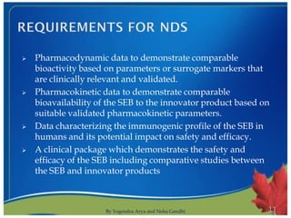    Pharmacodynamic data to demonstrate comparable
    bioactivity based on parameters or surrogate markers that
    are clinically relevant and validated.
   Pharmacokinetic data to demonstrate comparable
    bioavailability of the SEB to the innovator product based on
    suitable validated pharmacokinetic parameters.
   Data characterizing the immunogenic profile of the SEB in
    humans and its potential impact on safety and efficacy.
   A clinical package which demonstrates the safety and
    efficacy of the SEB including comparative studies between
    the SEB and innovator products



                      By Yogendra Arya and Neha Gandhi         11
 