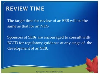 The target time for review of an SEB will be the
same as that for an NDS.

Sponsors of SEBs are encouraged to consult with
BGTD for regulatory guidance at any stage of the
development of an SEB.




                 By Yogendra Arya and Neha Gandhi   13
 