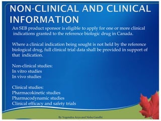 An SEB product sponsor is eligible to apply for one or more clinical
indications granted to the reference biologic drug in Canada.

Where a clinical indication being sought is not held by the reference
biological drug, full clinical trial data shall be provided in support of
that indication.

Non-clinical studies:
In vitro studies
In vivo studies

Clinical studies:
Pharmacokinetic studies
Pharmacodynamic studies
Clinical efficacy and safety trials

                         By Yogendra Arya and Neha Gandhi                   17
 