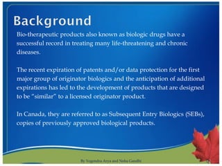 Bio-therapeutic products also known as biologic drugs have a
successful record in treating many life-threatening and chronic
diseases.

The recent expiration of patents and/or data protection for the first
major group of originator biologics and the anticipation of additional
expirations has led to the development of products that are designed
to be “similar” to a licensed originator product.

In Canada, they are referred to as Subsequent Entry Biologics (SEBs),
copies of previously approved biological products.




                       By Yogendra Arya and Neha Gandhi                  2
 