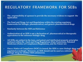    The responsibility of sponsor to provide the necessary evidence to support the
    application

   The Food and Drugs Act and Regulations within the existing regulatory
    frameworks for biologic, pharmaceutical, and generic pharmaceutical drugs

   Similarity between the SEB and Reference

   Authorization of an SEB is not a declaration of pharmaceutical or therapeutic
    equivalence to the reference biologic drug.

   All SEBs are subject to the laws, and patent and intellectual property principles
    outlined within the Food and Drug Regulations (Data Protection), Patented
    Medicines (Notice of Compliance) Regulations, and the Patent Act.

   Once a Notice of Compliance (NOC) is issued, the SEB is a new biologic drug and
    regulated accordingly. However, an SEB should not be used as a reference
    biologic drug for another SEB submission.


                              By Yogendra Arya and Neha Gandhi                          7
 