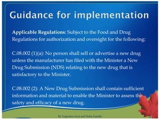 Applicable Regulations: Subject to the Food and Drug
Regulations for authorization and oversight for the following:

C.08.002 (1)(a): No person shall sell or advertise a new drug
unless the manufacturer has filed with the Minister a New
Drug Submission (NDS) relating to the new drug that is
satisfactory to the Minister.

C.08.002 (2): A New Drug Submission shall contain sufficient
information and material to enable the Minister to assess the
safety and efficacy of a new drug.

                     By Yogendra Arya and Neha Gandhi            8
 
