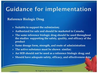 Reference Biologic Drug

      Suitable to support the submission;
      Authorized for sale and should be marketed in Canada;
      The same reference biologic drug should be used throughout
       the studies supporting the safety, quality, and efficacy of the
       product
      Same dosage form, strength, and route of administration
      The active substance must be shown similar;
      An SEB should not be used as a reference biologic drug; and
      Should have adequate safety, efficacy, and effectiveness data



                       By Yogendra Arya and Neha Gandhi                  9
 
