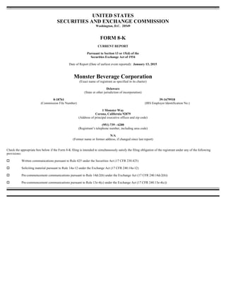 UNITED STATES
SECURITIES AND EXCHANGE COMMISSION
Washington, D.C. 20549
FORM 8-K
CURRENT REPORT
Pursuant to Section 13 or 15(d) of the
Securities Exchange Act of 1934
Date of Report (Date of earliest event reported): January 13, 2015
Monster Beverage Corporation
(Exact name of registrant as specified in its charter)
Delaware
(State or other jurisdiction of incorporation)
1 Monster Way
Corona, California 92879
(Address of principal executive offices and zip code)
(951) 739 - 6200
(Registrant’s telephone number, including area code)
N/A
(Former name or former address, if changed since last report)
Check the appropriate box below if the Form 8-K filing is intended to simultaneously satisfy the filing obligation of the registrant under any of the following
provisions:
Written communications pursuant to Rule 425 under the Securities Act (17 CFR 230.425)
Soliciting material pursuant to Rule 14a-12 under the Exchange Act (17 CFR 240.14a-12)
Pre-commencement communications pursuant to Rule 14d-2(b) under the Exchange Act (17 CFR 240.14d-2(b))
Pre-commencement communications pursuant to Rule 13e-4(c) under the Exchange Act (17 CFR 240.13e-4(c))
0-18761 39-1679918
(Commission File Number) (IRS Employer Identification No.)
 