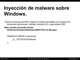 www.secadmin.es#secadmin2017 Security Conference 2017 Ed. Resilience
Inyección de malware sobre
Windows.
- Dichas funciones permiten mapear el módulo ejecutable en el espacio de
direcciones del proceso. Admiten módulos DLL y ejecutables EXE.
https://msdn.microsoft.com/es-
es/library/windows/desktop/ms684175(v=vs.85).aspx
HMODULE WINAPI LoadLibrary(
_In_ LPCTSTR lpFileName
);
 