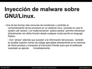 www.secadmin.es#secadmin2017 Security Conference 2017 Ed. Resilience
Inyección de malware sobre
GNU/Linux.
- Una de las formas más comunes de monitorizar y controlar el
comportamiento de los procesos en un sistema Linux, consiste en usar la
system call “ptrace” y la implementación “python-ptrace” permite interactuar
directamente con dicha función desde cualquier script escrito en lenguaje
Python.
- Con “ptrace” además que acceder a la información del proceso, también
es posible inyectar rutinas de código ejecutable directamente en la memoria
de dicho proceso y manipular el Instruction Pointer para que el shellcode
inyectado se ejecute inmediatamente.
 